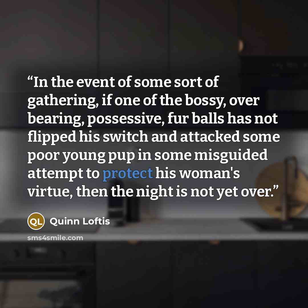 “In the event of some sort of gathering, if one of the bossy, over bearing, possessive, fur balls has not flipped his switch and attacked some poor young pup in some misguided attempt to protect his woman's virtue, then the night is not yet over.” quote by Quinn Loftis
