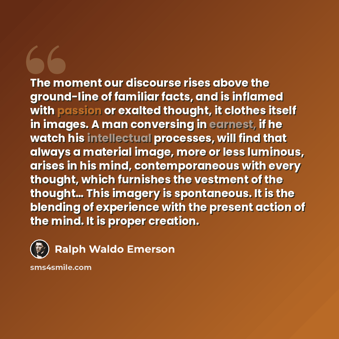 “The moment our discourse rises above the ground-line of familiar facts, and is inflamed with passion or exalted thought, it clothes itself in images. A man conversing in earnest, if he watch his intellectual processes, will find that always a material image, more or less luminous, arises in his…” quote by Ralph Waldo Emerson