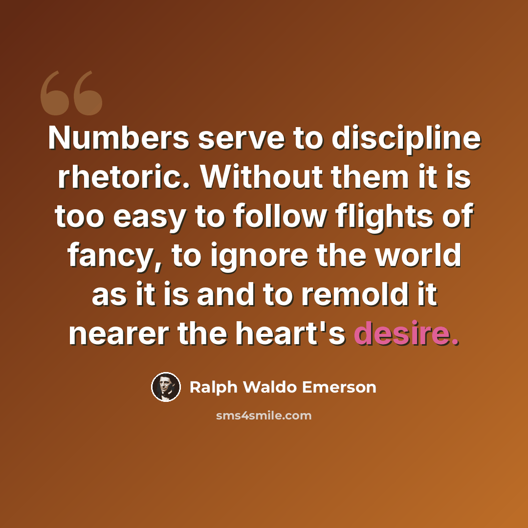 “Numbers serve to discipline rhetoric. Without them it is too easy to follow flights of fancy, to ignore the world as it is and to remold it nearer the heart's desire.” quote by Ralph Waldo Emerson