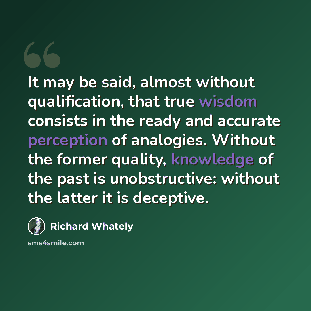 “It may be said, almost without qualification, that true wisdom consists in the ready and accurate perception of analogies. Without the former quality, knowledge of the past is unobstructive: without the latter it is deceptive.” quote by Richard Whately