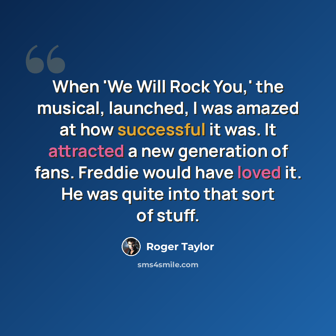 “When 'We Will Rock You,' the musical, launched, I was amazed at how successful it was. It attracted a new generation of fans. Freddie would have loved it. He was quite into that sort of stuff.” quote by Roger Taylor