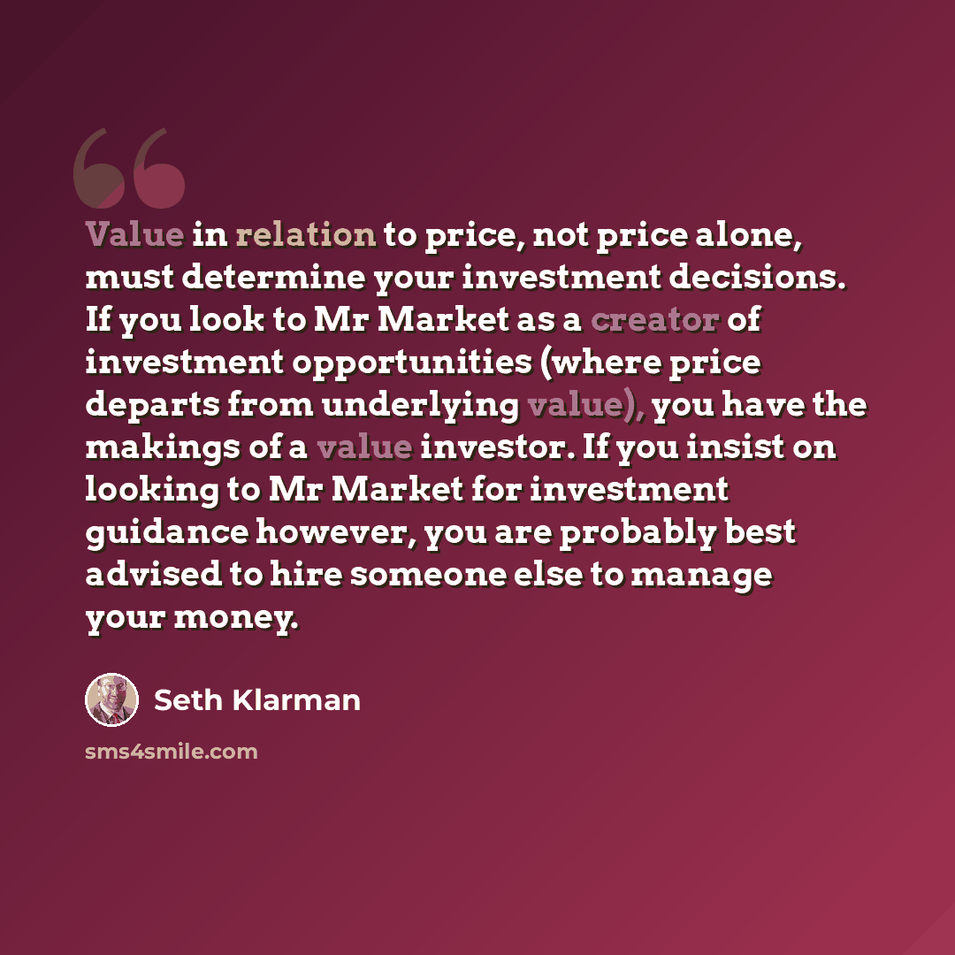 “Value in relation to price, not price alone, must determine your investment decisions. If you look to Mr Market as a creator of investment opportunities (where price departs from underlying value), you have the makings of a value investor. If you insist on looking to Mr Market for investment…” quote by Seth Klarman
