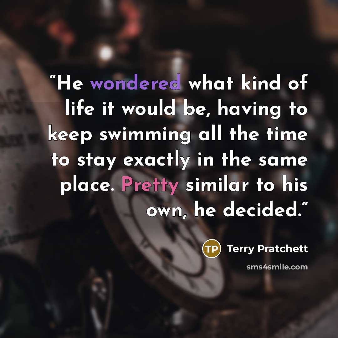 “He wondered what kind of life it would be, having to keep swimming all the time to stay exactly in the same place. Pretty similar to his own, he decided.” quote by Terry Pratchett