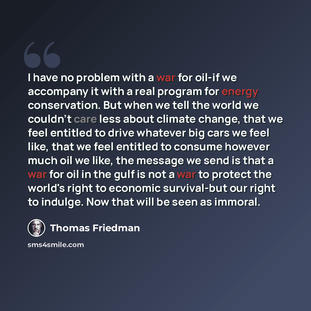 “I have no problem with a war for oil-if we accompany it with a real program for energy conservation. But when we tell the world we couldn't care less about climate change, that we feel entitled to drive whatever big cars we feel like, that we feel entitled to consume however much oil we like, the…” quote by Thomas Friedman