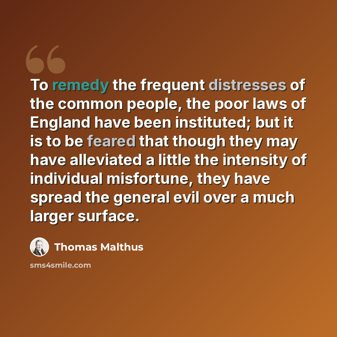 “To remedy the frequent distresses of the common people, the poor laws of England have been instituted; but it is to be feared that though they may have alleviated a little the intensity of individual misfortune, they have spread the general evil over a much larger surface.” quote by Thomas Malthus