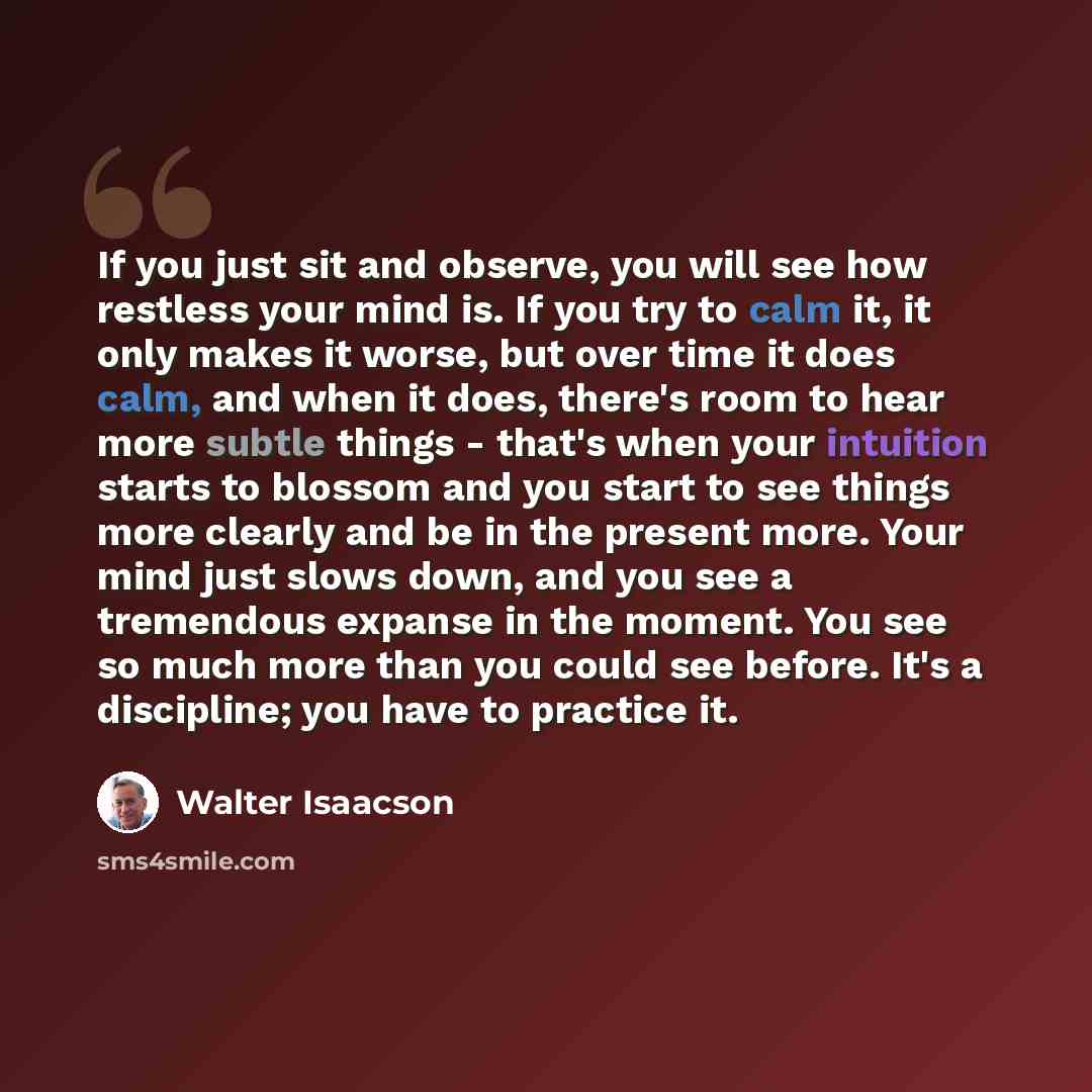 “If you just sit and observe, you will see how restless your mind is. If you try to calm it, it only makes it worse, but over time it does calm, and when it does, there's room to hear more subtle things - that's when your intuition starts to blossom and you start to see things more clearly and be…” quote by Walter Isaacson