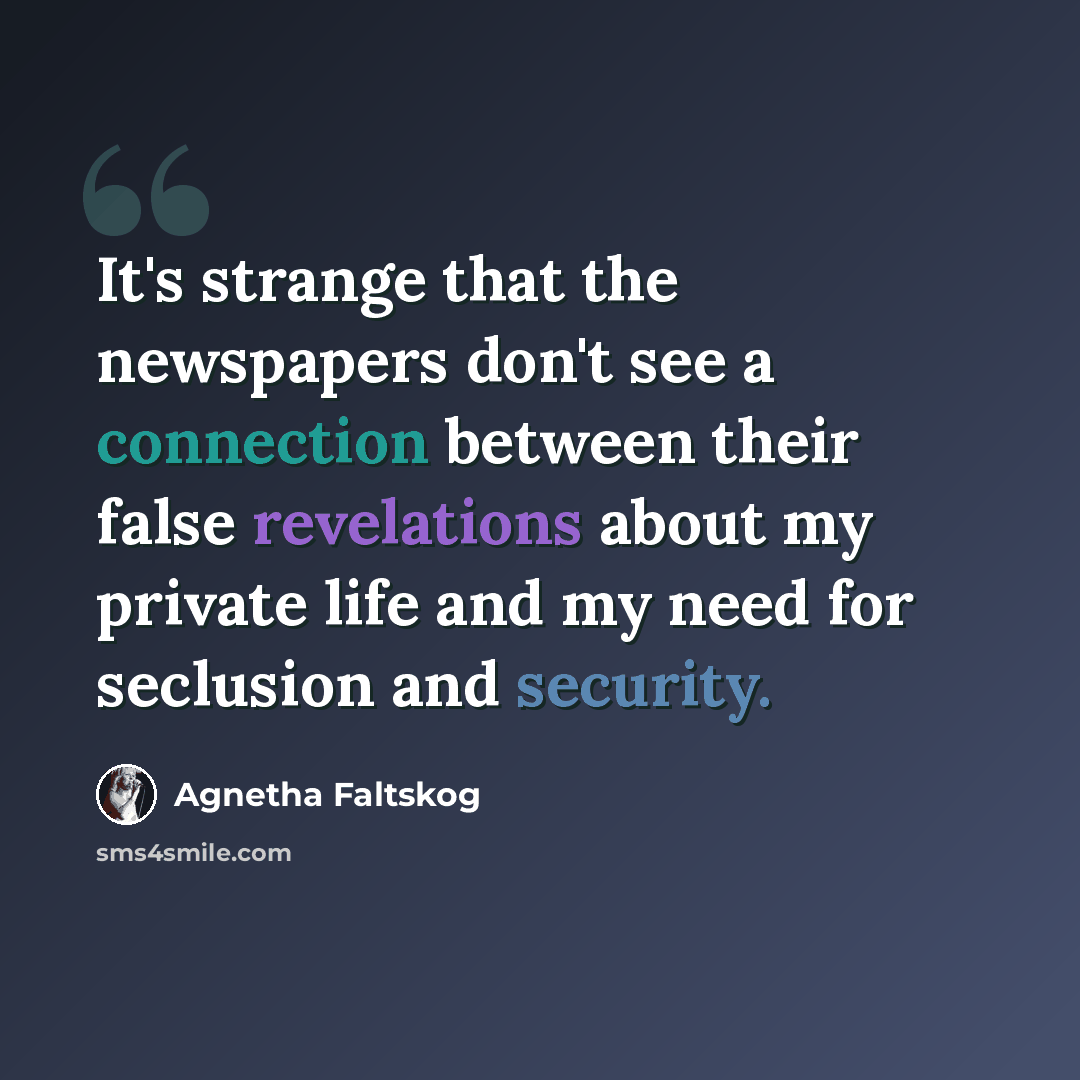 “It's strange that the newspapers don't see a connection between their false revelations about my private life and my need for seclusion and security.” quote by Agnetha Faltskog