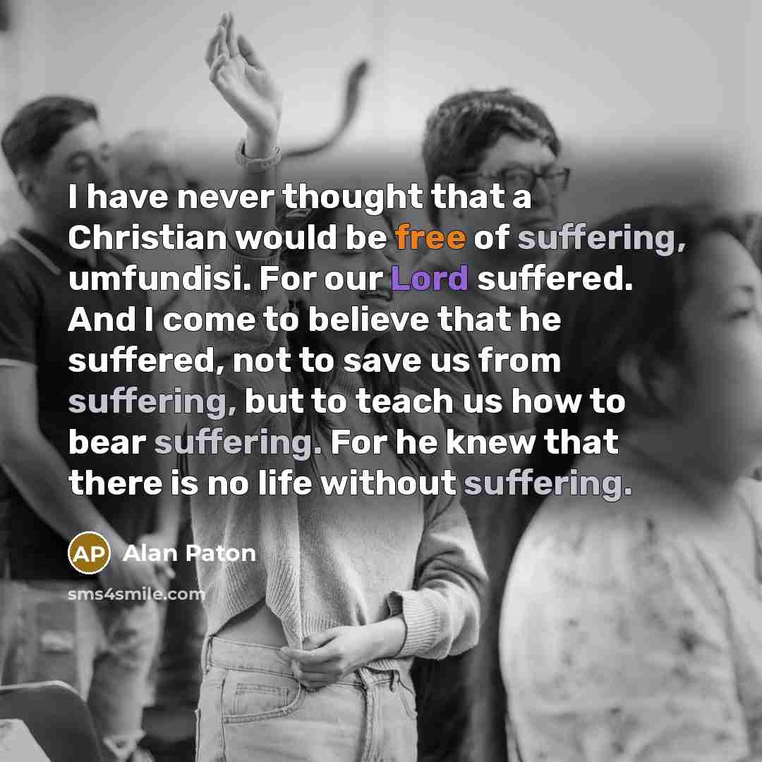 “I have never thought that a Christian would be free of suffering, umfundisi. For our Lord suffered. And I come to believe that he suffered, not to save us from suffering, but to teach us how to bear suffering. For he knew that there is no life without suffering.” quote by Alan Paton