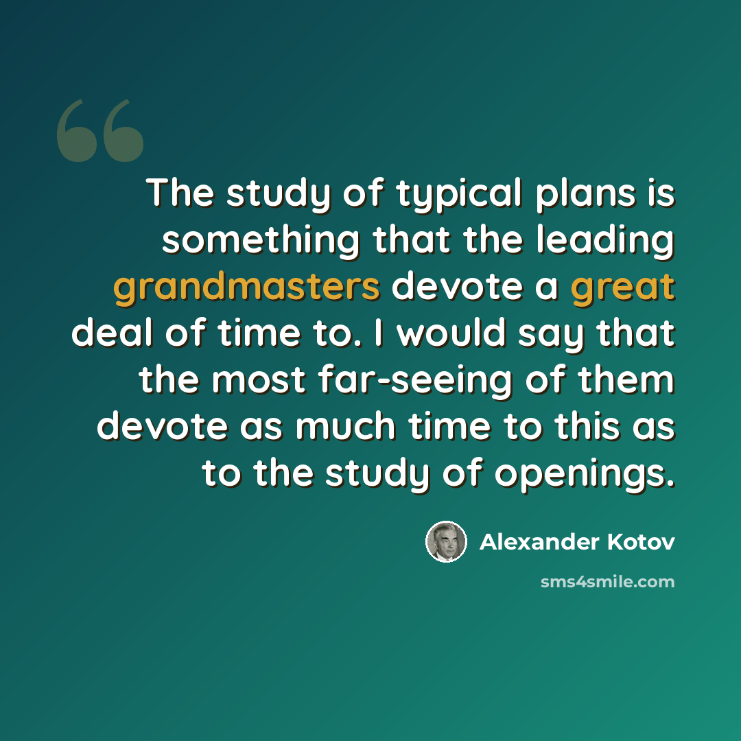 “The study of typical plans is something that the leading grandmasters devote a great deal of time to. I would say that the most far-seeing of them devote as much time to this as to the study of openings.” quote by Alexander Kotov