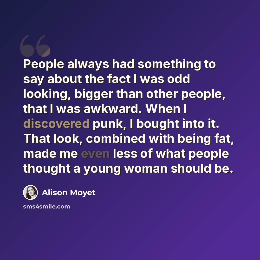 “People always had something to say about the fact I was odd looking, bigger than other people, that I was awkward. When I discovered punk, I bought into it. That look, combined with being fat, made me even less of what people thought a young woman should be.” quote by Alison Moyet