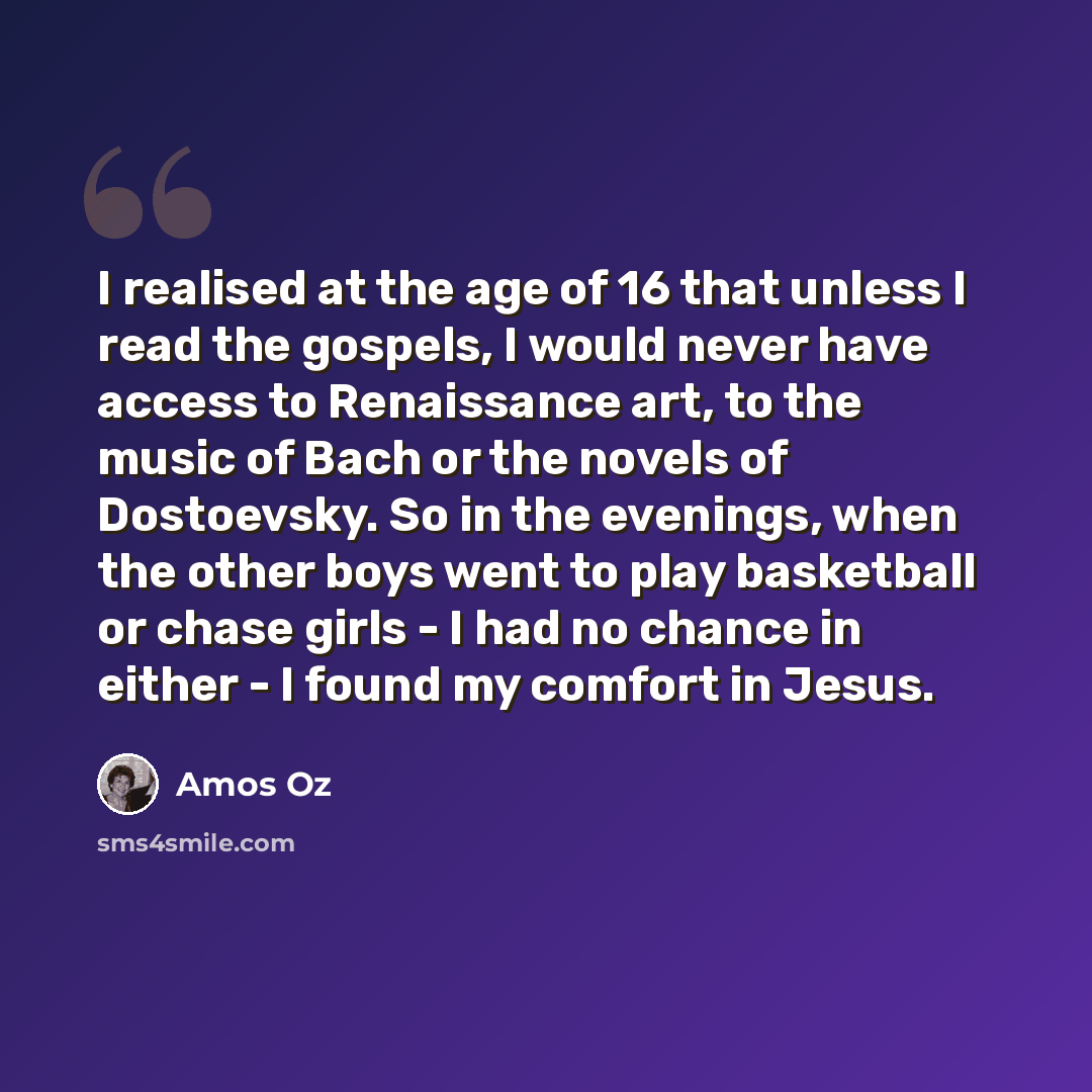 “I realised at the age of 16 that unless I read the gospels, I would never have access to Renaissance art, to the music of Bach or the novels of Dostoevsky. So in the evenings, when the other boys went to play basketball or chase girls - I had no chance in either - I found my comfort in Jesus.” quote by Amos Oz