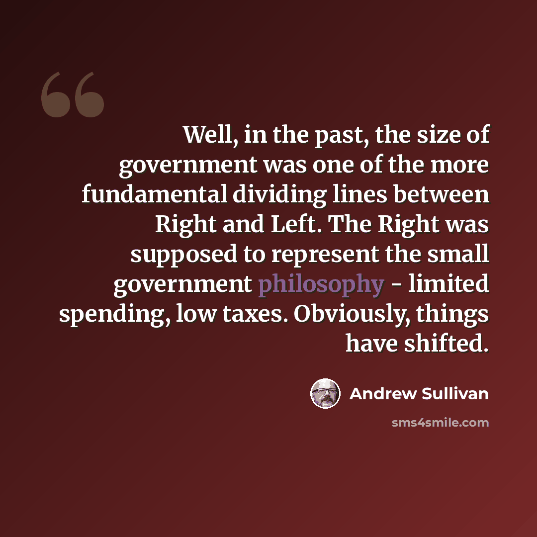“Well, in the past, the size of government was one of the more fundamental dividing lines between Right and Left. The Right was supposed to represent the small government philosophy - limited spending, low taxes. Obviously, things have shifted.” quote by Andrew Sullivan