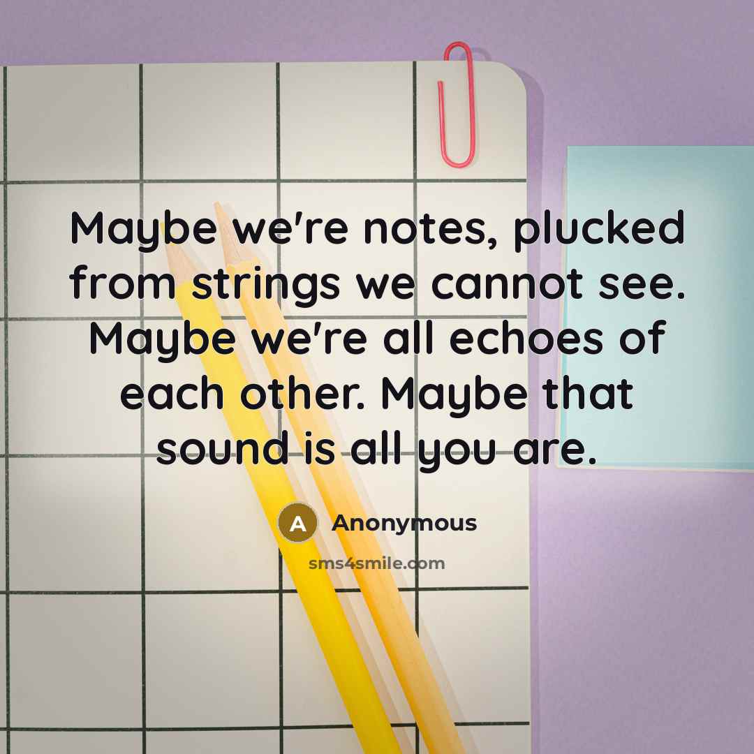 “Maybe we're notes, plucked from strings we cannot see. Maybe we're all echoes of each other. Maybe that sound is all you are.” quote by Anonymous