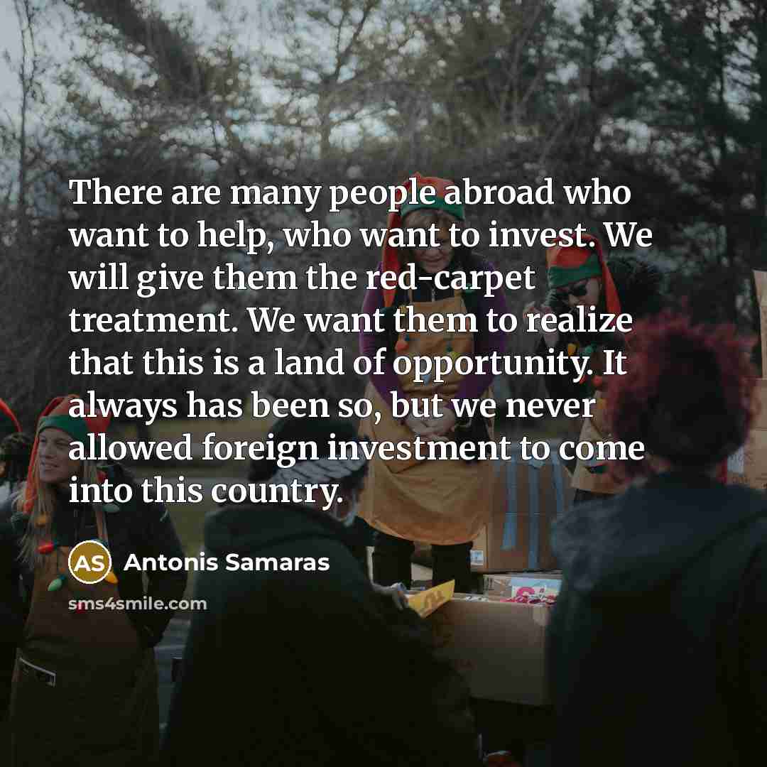 “There are many people abroad who want to help, who want to invest. We will give them the red-carpet treatment. We want them to realize that this is a land of opportunity. It always has been so, but we never allowed foreign investment to come into this country.” quote by Antonis Samaras
