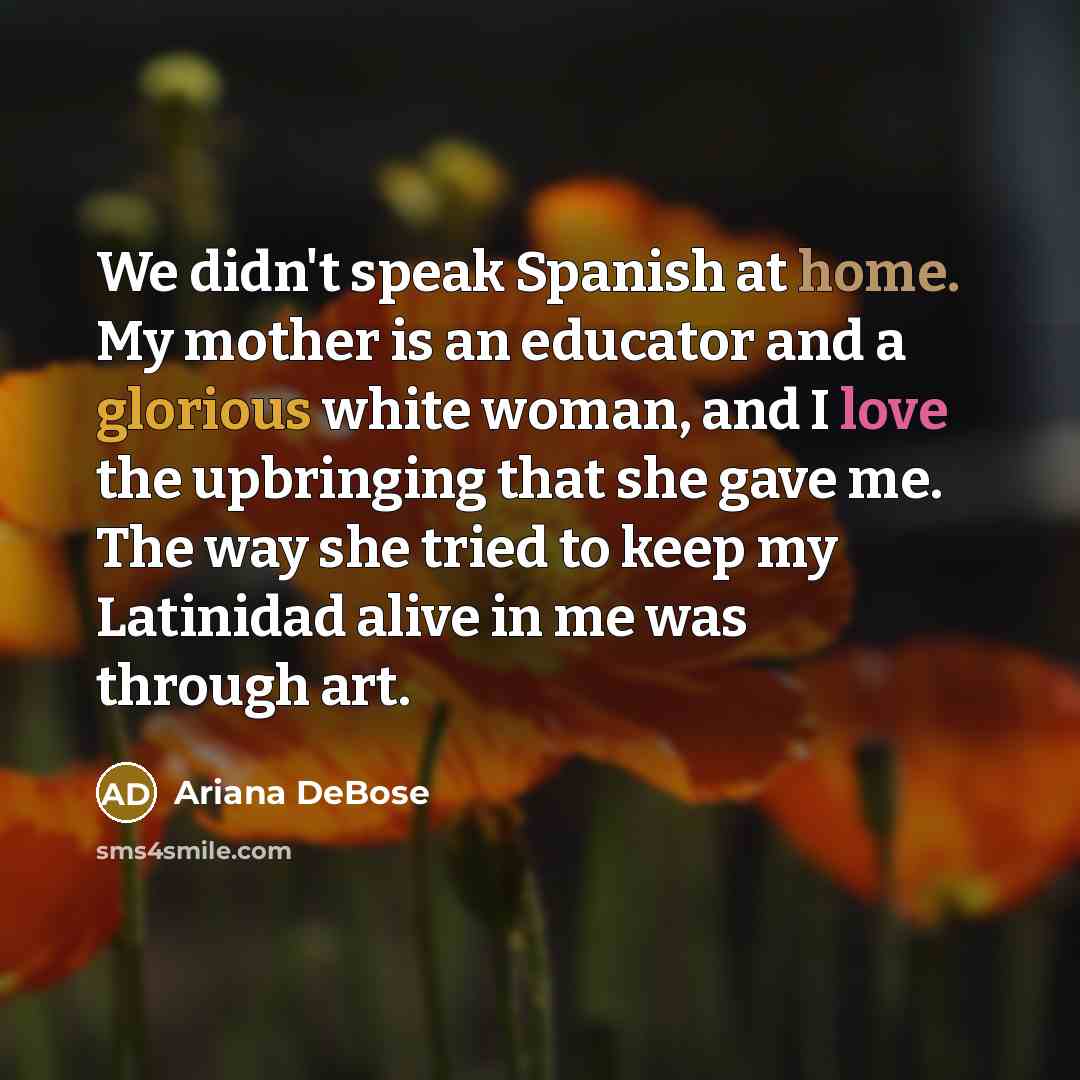 “We didn't speak Spanish at home. My mother is an educator and a glorious white woman, and I love the upbringing that she gave me. The way she tried to keep my Latinidad alive in me was through art.” quote by Ariana DeBose