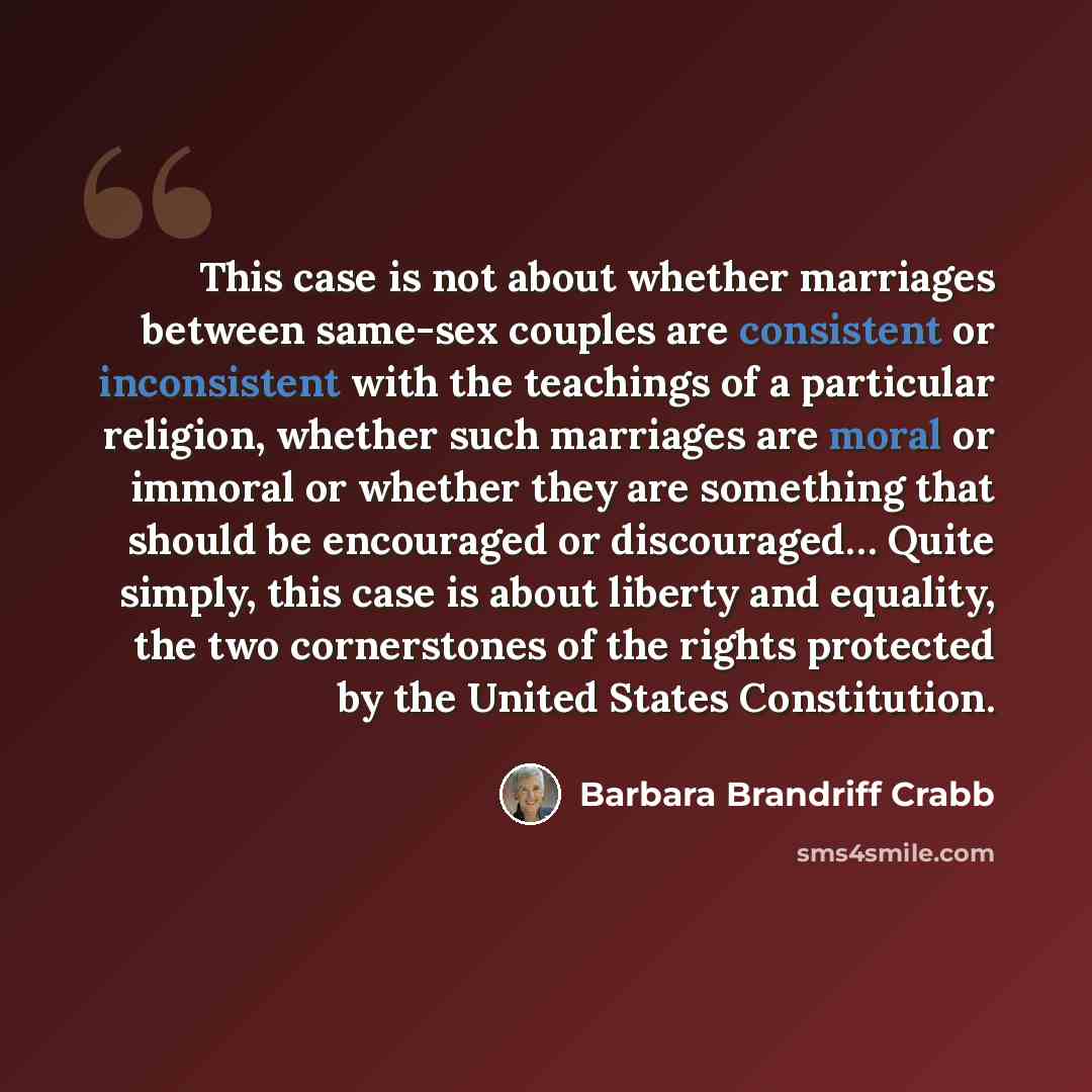 “This case is not about whether marriages between same-sex couples are consistent or inconsistent with the teachings of a particular religion, whether such marriages are moral or immoral or whether they are something that should be encouraged or discouraged… Quite simply, this case is about liberty…” quote by Barbara Brandriff Crabb