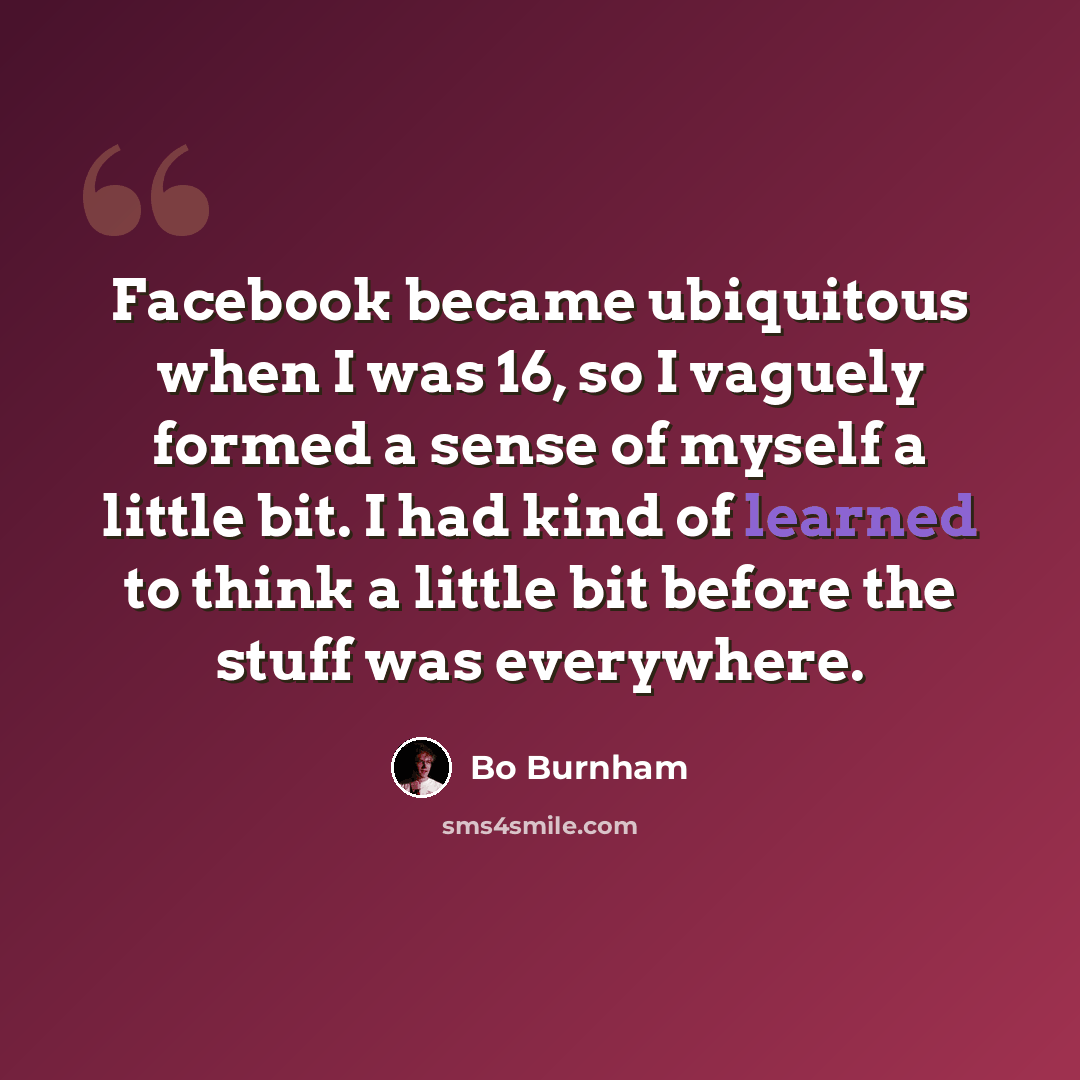 “Facebook became ubiquitous when I was 16, so I vaguely formed a sense of myself a little bit. I had kind of learned to think a little bit before the stuff was everywhere.” quote by Bo Burnham