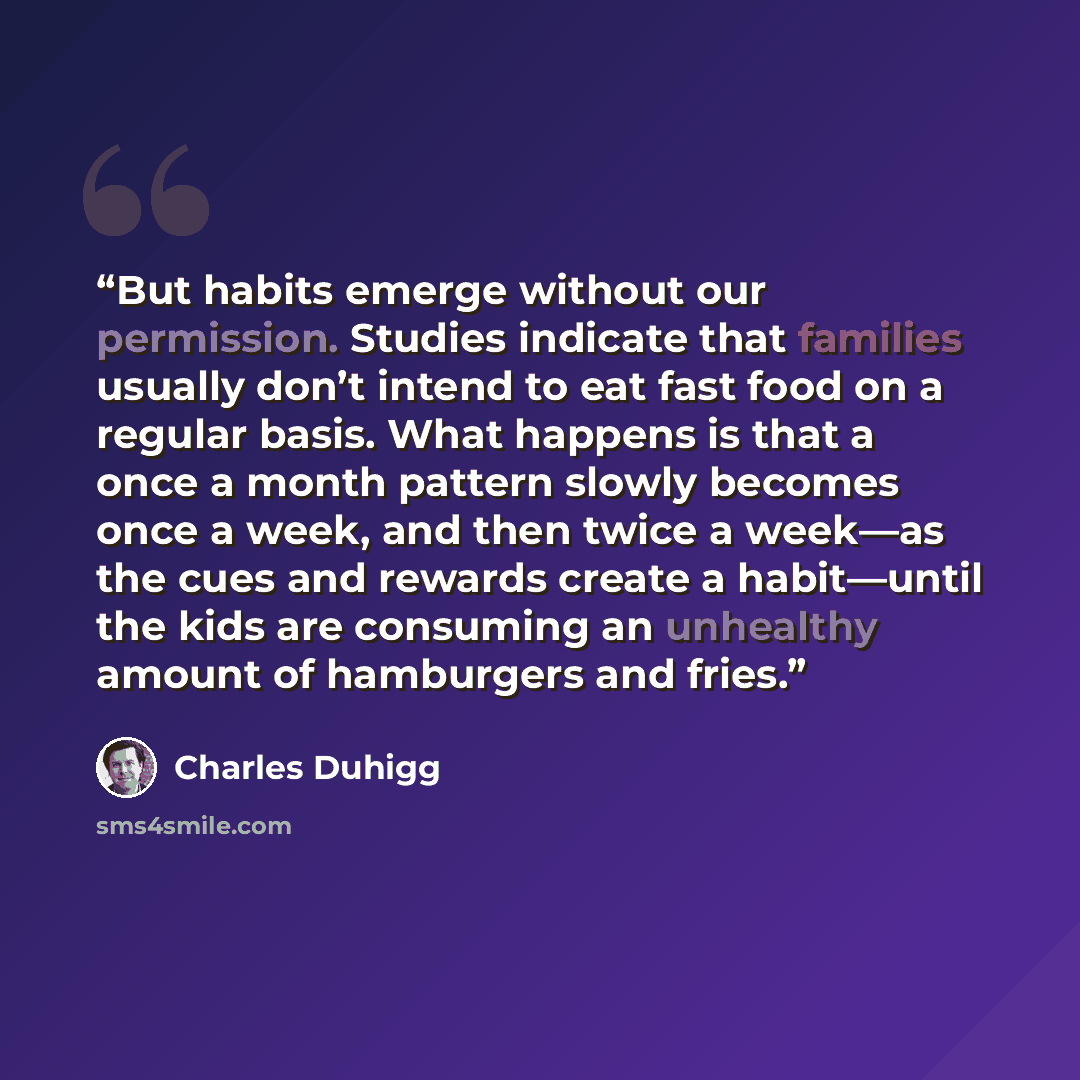 “But habits emerge without our permission. Studies indicate that families usually don’t intend to eat fast food on a regular basis. What happens is that a once a month pattern slowly becomes once a week, and then twice a week—as the cues and rewards create a habit—until the kids are consuming an…” quote by Charles Duhigg