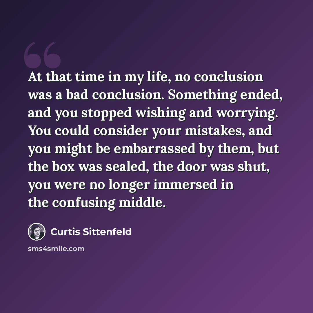 “At that time in my life, no conclusion was a bad conclusion. Something ended, and you stopped wishing and worrying. You could consider your mistakes, and you might be embarrassed by them, but the box was sealed, the door was shut, you were no longer immersed in the confusing middle.” quote by Curtis Sittenfeld