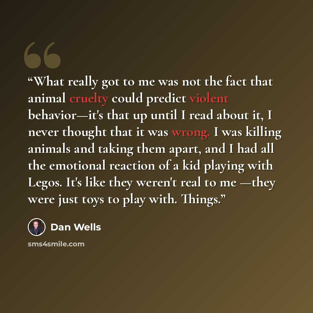 “What really got to me was not the fact that animal cruelty could predict violent behavior—it's that up until I read about it, I never thought that it was wrong. I was killing animals and taking them apart, and I had all the emotional reaction of a kid playing with Legos. It's like they weren't…” quote by Dan Wells