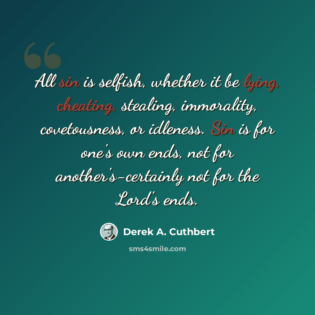 “All sin is selfish, whether it be lying, cheating, stealing, immorality, covetousness, or idleness. Sin is for one's own ends, not for another's-certainly not for the Lord's ends.” quote by Derek A. Cuthbert