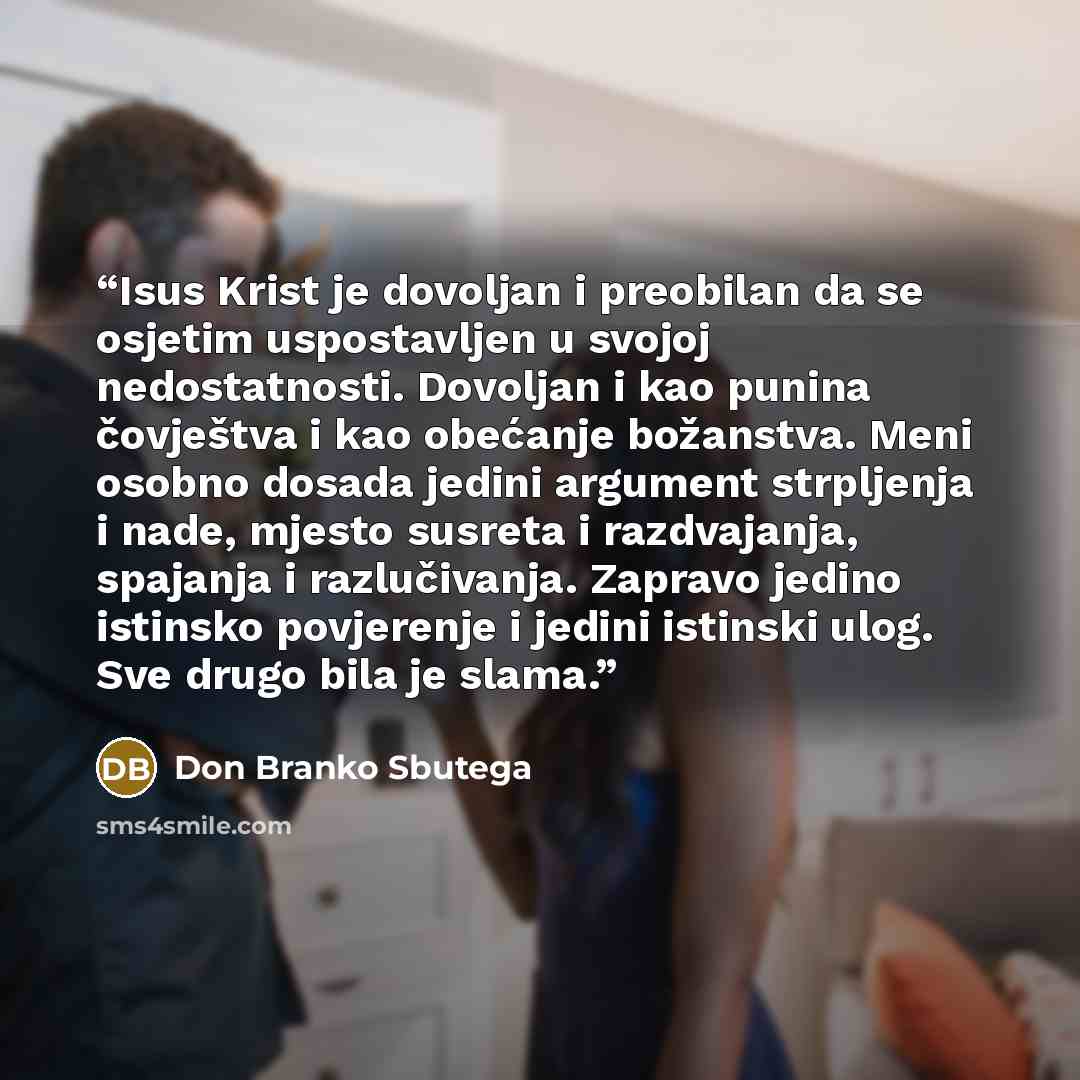 “Isus Krist je dovoljan i preobilan da se osjetim uspostavljen u svojoj nedostatnosti. Dovoljan i kao punina čovještva i kao obećanje božanstva. Meni osobno dosada jedini argument strpljenja i nade, mjesto susreta i razdvajanja, spajanja i razlučivanja. Zapravo jedino istinsko povjerenje i jedini…” quote by Don Branko Sbutega