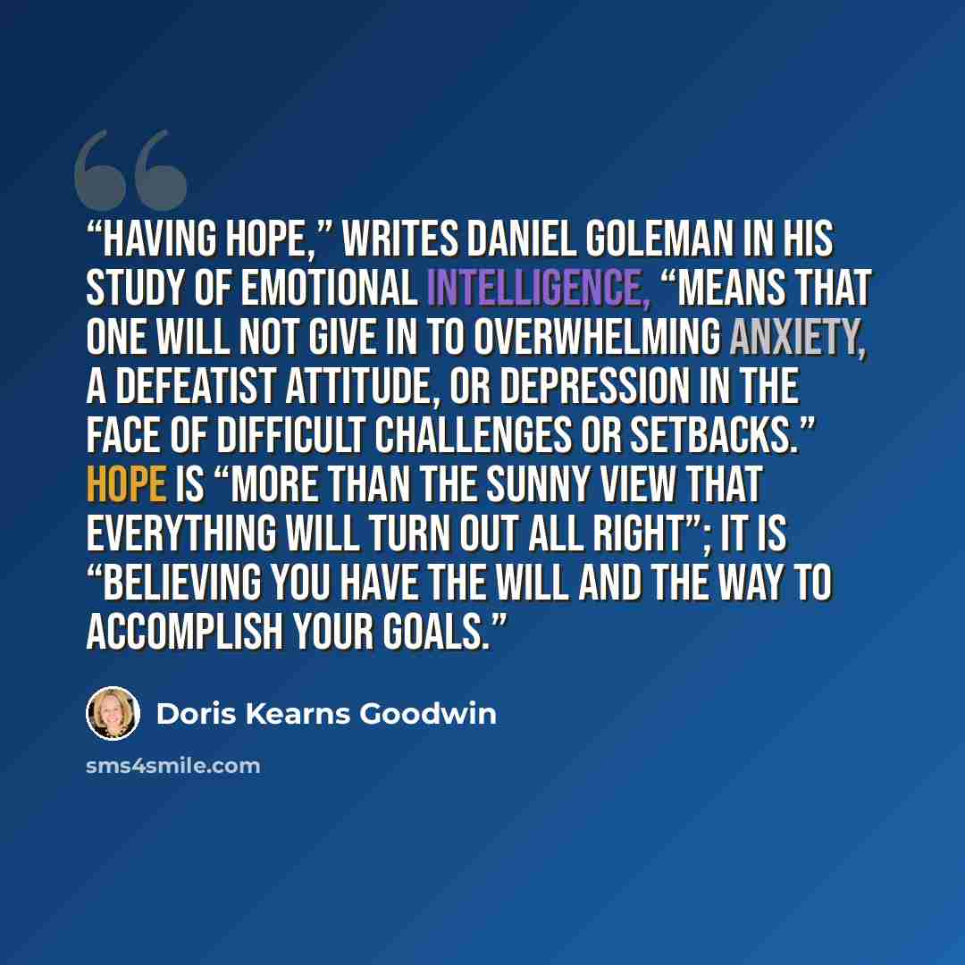 “Having hope,” writes Daniel Goleman in his study of emotional intelligence, “means that one will not give in to overwhelming anxiety, a defeatist attitude, or depression in the face of difficult challenges or setbacks.” Hope is “more than the sunny view that everything will turn out all right”; it…” quote by Doris Kearns Goodwin