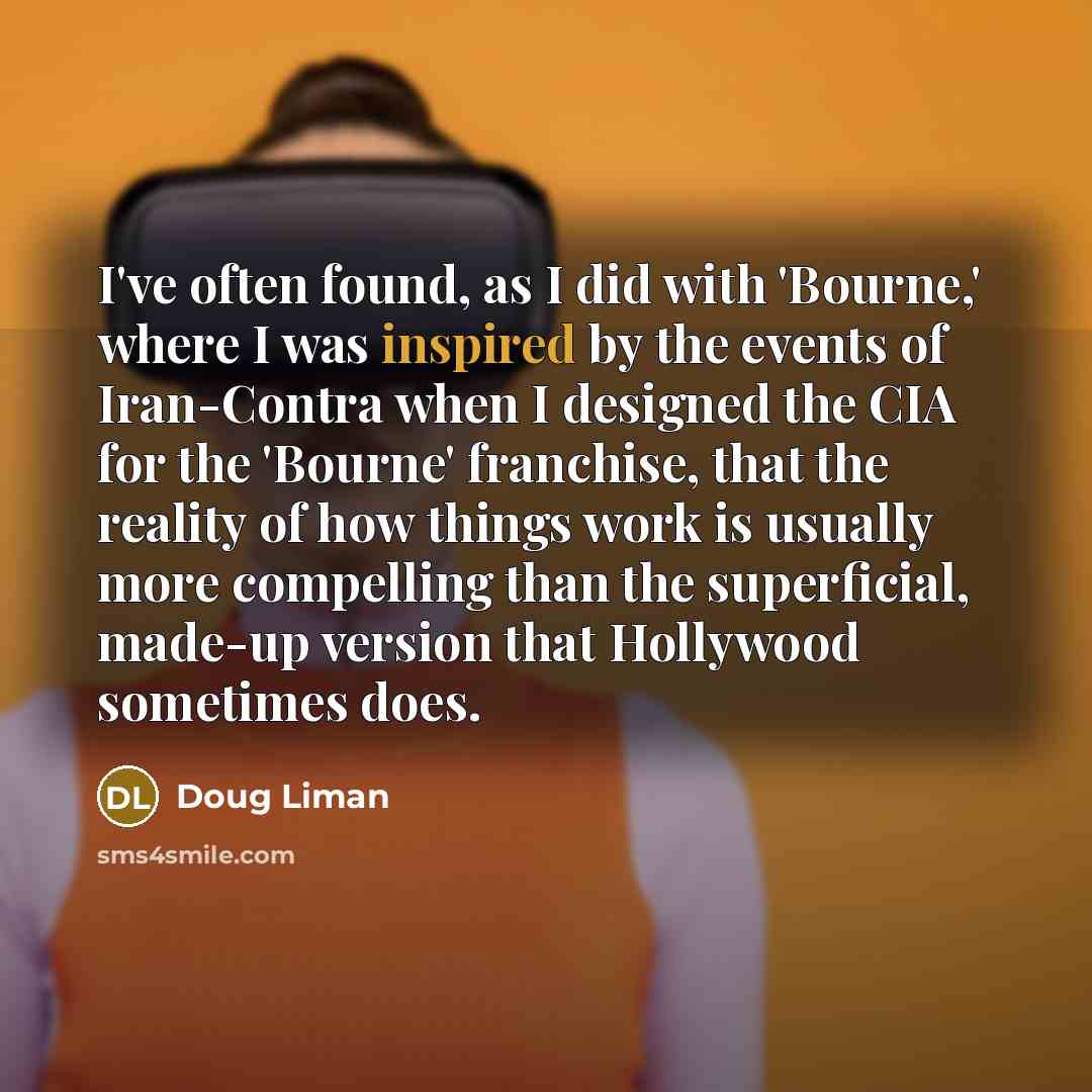 “I've often found, as I did with 'Bourne,' where I was inspired by the events of Iran-Contra when I designed the CIA for the 'Bourne' franchise, that the reality of how things work is usually more compelling than the superficial, made-up version that Hollywood sometimes does.” quote by Doug Liman
