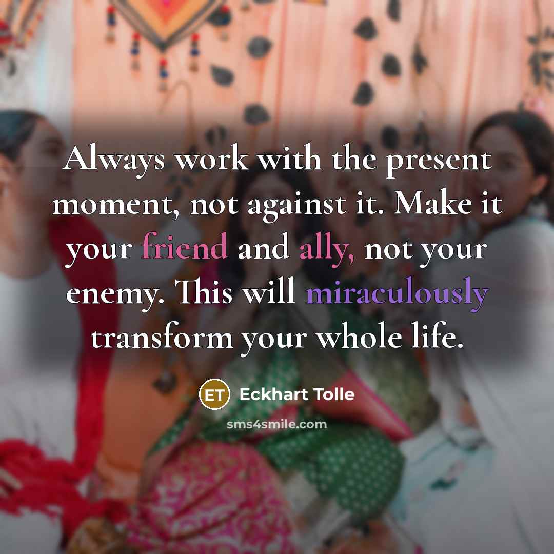 “Always work with the present moment, not against it. Make it your friend and ally, not your enemy. This will miraculously transform your whole life.” quote by Eckhart Tolle