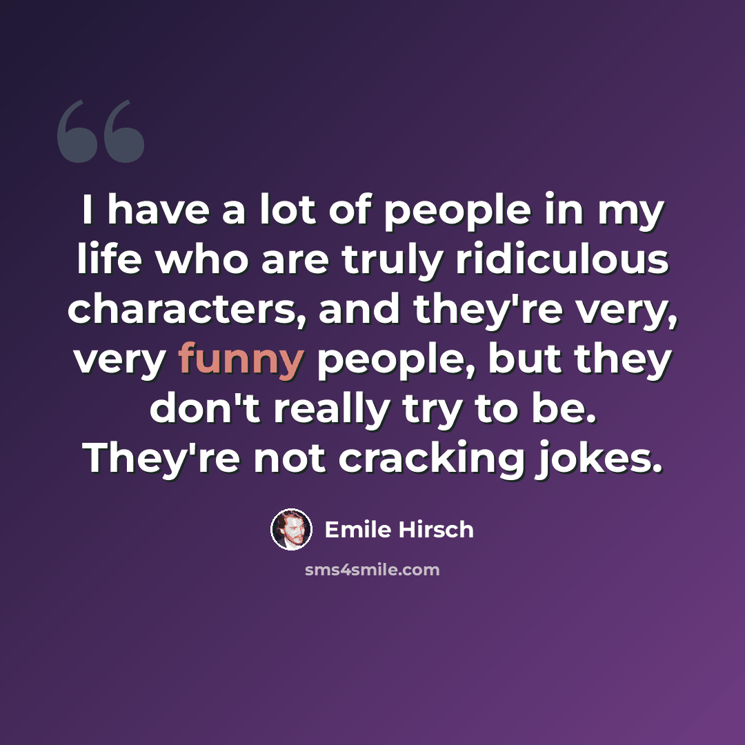 “I have a lot of people in my life who are truly ridiculous characters, and they're very, very funny people, but they don't really try to be. They're not cracking jokes.” quote by Emile Hirsch