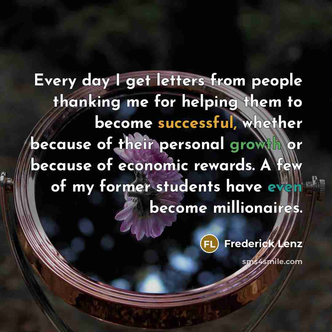 “Every day I get letters from people thanking me for helping them to become successful, whether because of their personal growth or because of economic rewards. A few of my former students have even become millionaires.” quote by Frederick Lenz