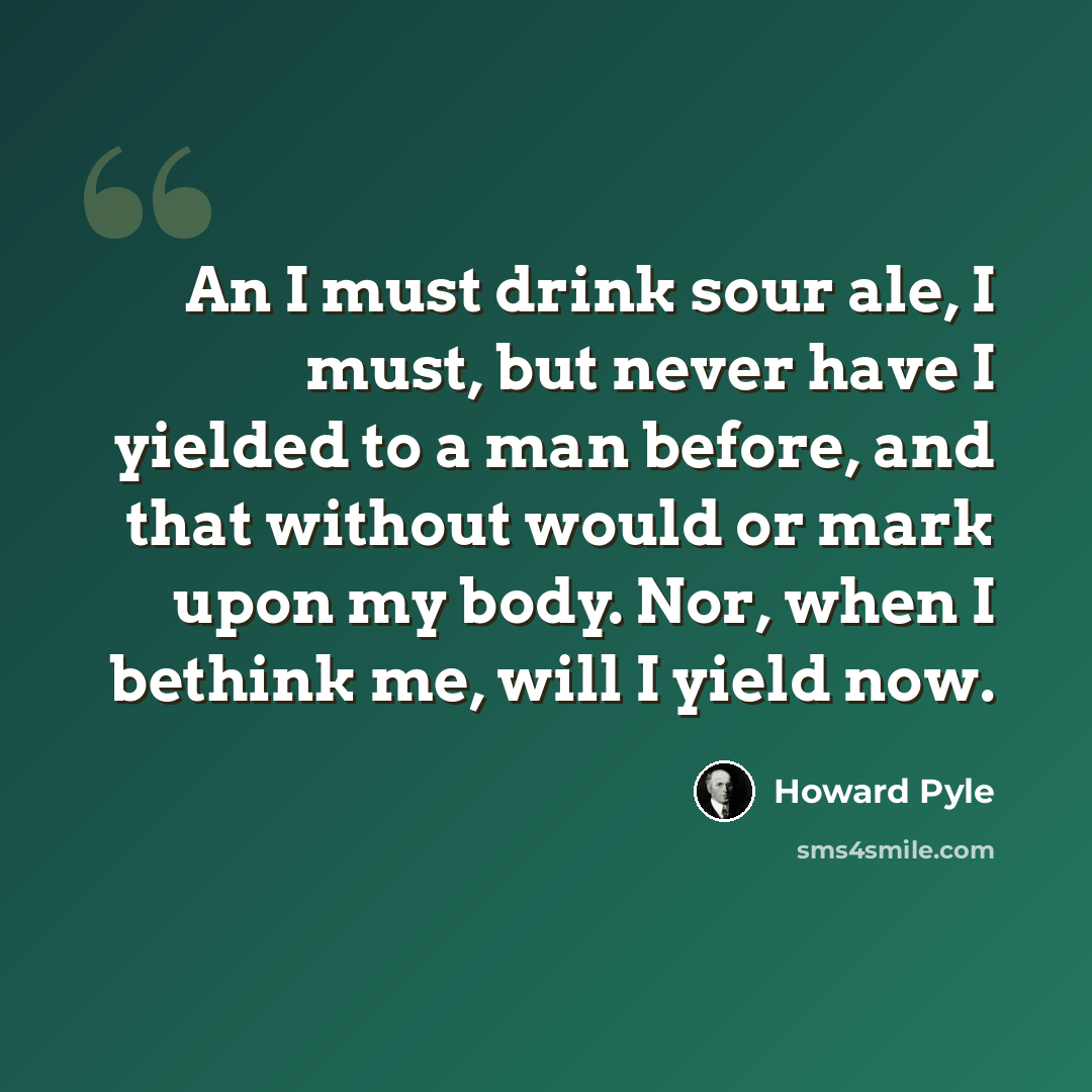 “An I must drink sour ale, I must, but never have I yielded to a man before, and that without would or mark upon my body. Nor, when I bethink me, will I yield now.” quote by Howard Pyle