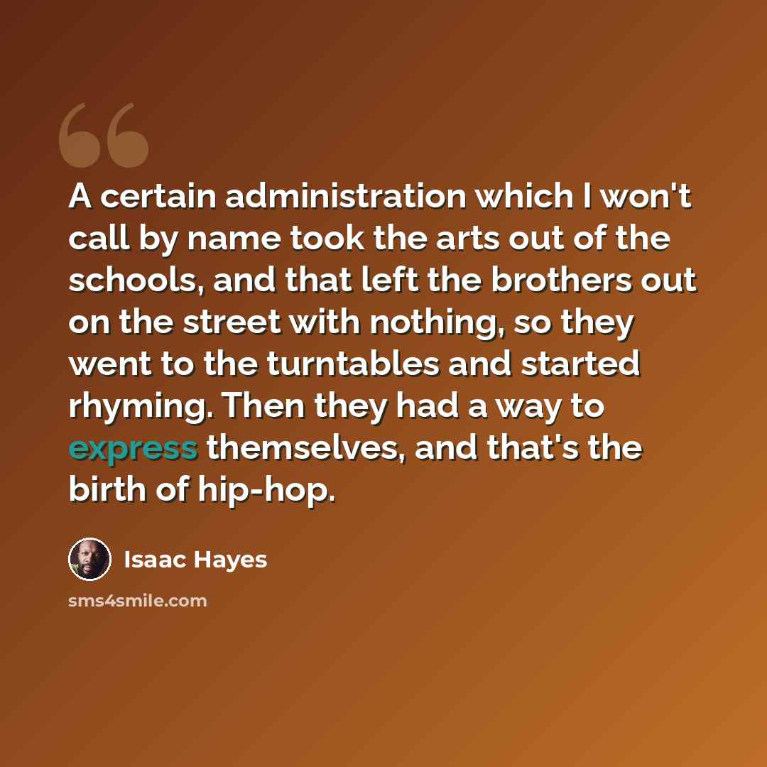 “A certain administration which I won't call by name took the arts out of the schools, and that left the brothers out on the street with nothing, so they went to the turntables and started rhyming. Then they had a way to express themselves, and that's the birth of hip-hop.” quote by Isaac Hayes