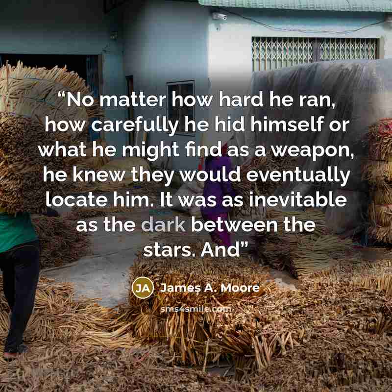 “No matter how hard he ran, how carefully he hid himself or what he might find as a weapon, he knew they would eventually locate him. It was as inevitable as the dark between the stars. And” quote by James A. Moore
