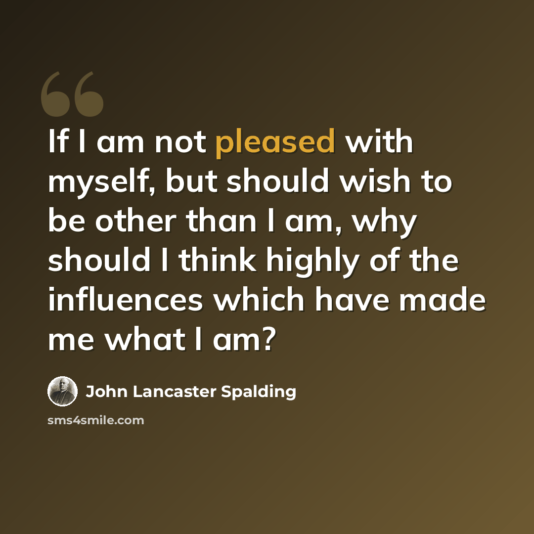 “If I am not pleased with myself, but should wish to be other than I am, why should I think highly of the influences which have made me what I am?” quote by John Lancaster Spalding