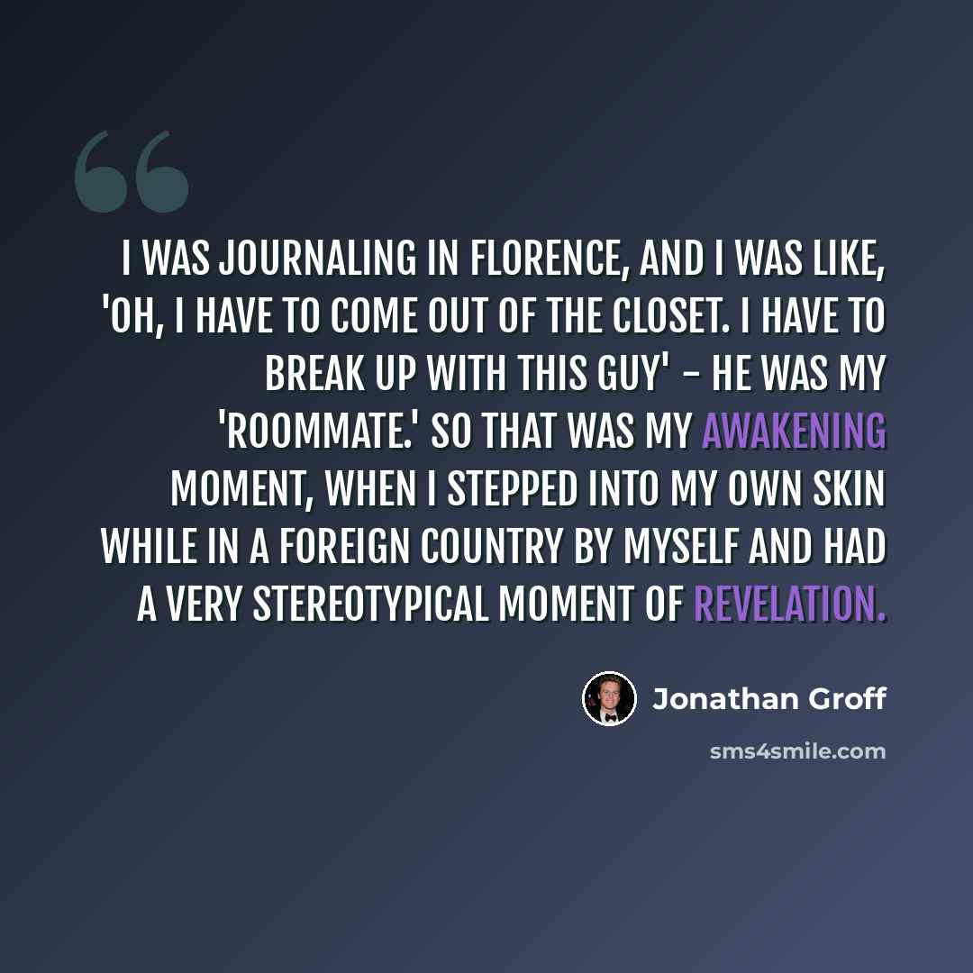 “I was journaling in Florence, and I was like, 'Oh, I have to come out of the closet. I have to break up with this guy' - he was my 'roommate.' So that was my awakening moment, when I stepped into my own skin while in a foreign country by myself and had a very stereotypical moment of revelation.” quote by Jonathan Groff