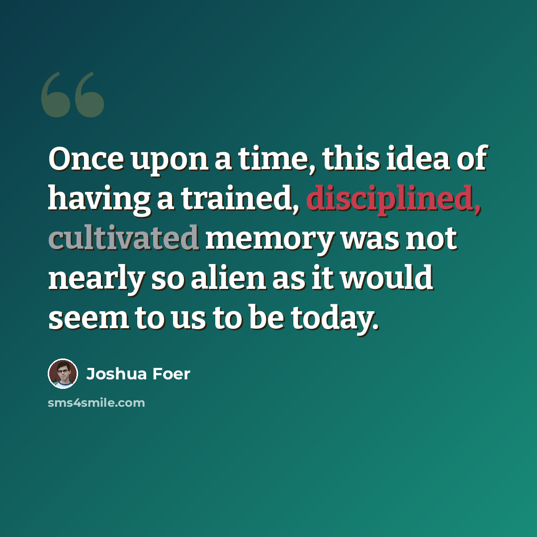 “Once upon a time, this idea of having a trained, disciplined, cultivated memory was not nearly so alien as it would seem to us to be today.” quote by Joshua Foer