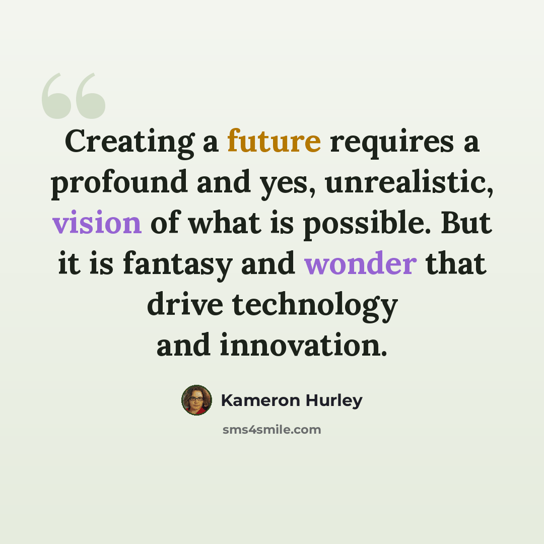 “Creating a future requires a profound and yes, unrealistic, vision of what is possible. But it is fantasy and wonder that drive technology and innovation.” quote by Kameron Hurley