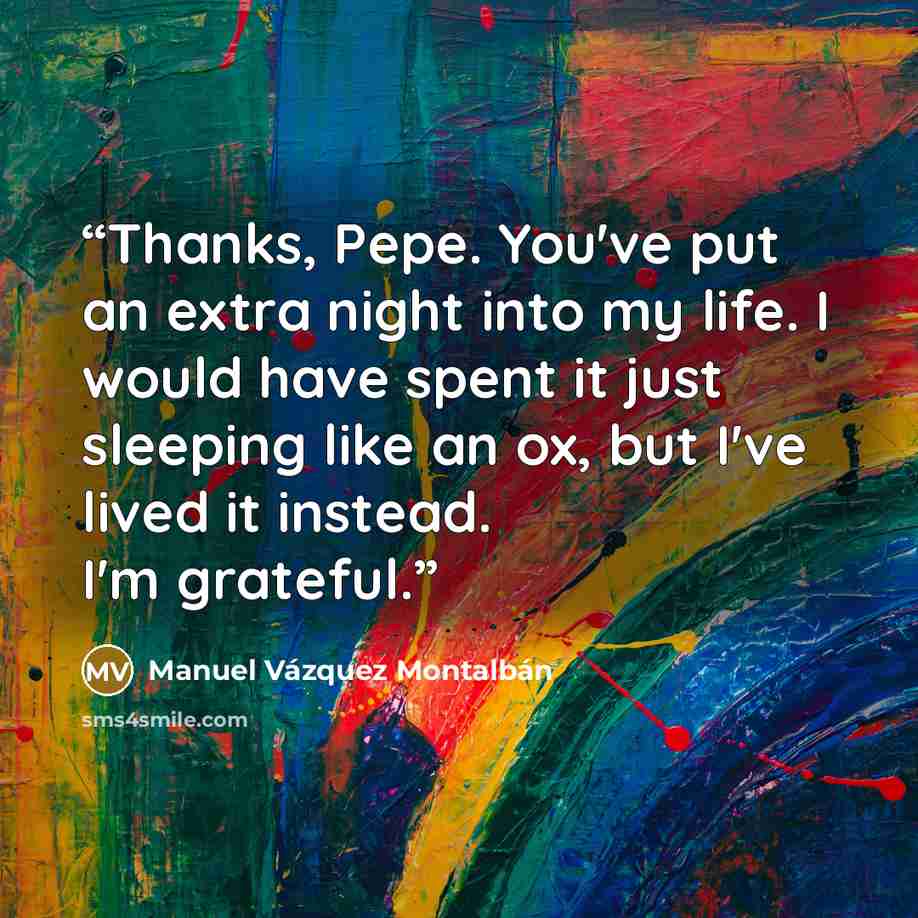 “Thanks, Pepe. You've put an extra night into my life. I would have spent it just sleeping like an ox, but I've lived it instead. I'm grateful.” quote by Manuel Vázquez Montalbán