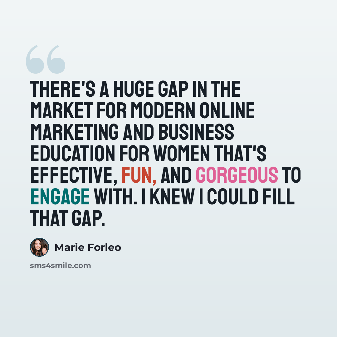 “There's a huge gap in the market for modern online marketing and business education for women that's effective, fun, and gorgeous to engage with. I knew I could fill that gap.” quote by Marie Forleo