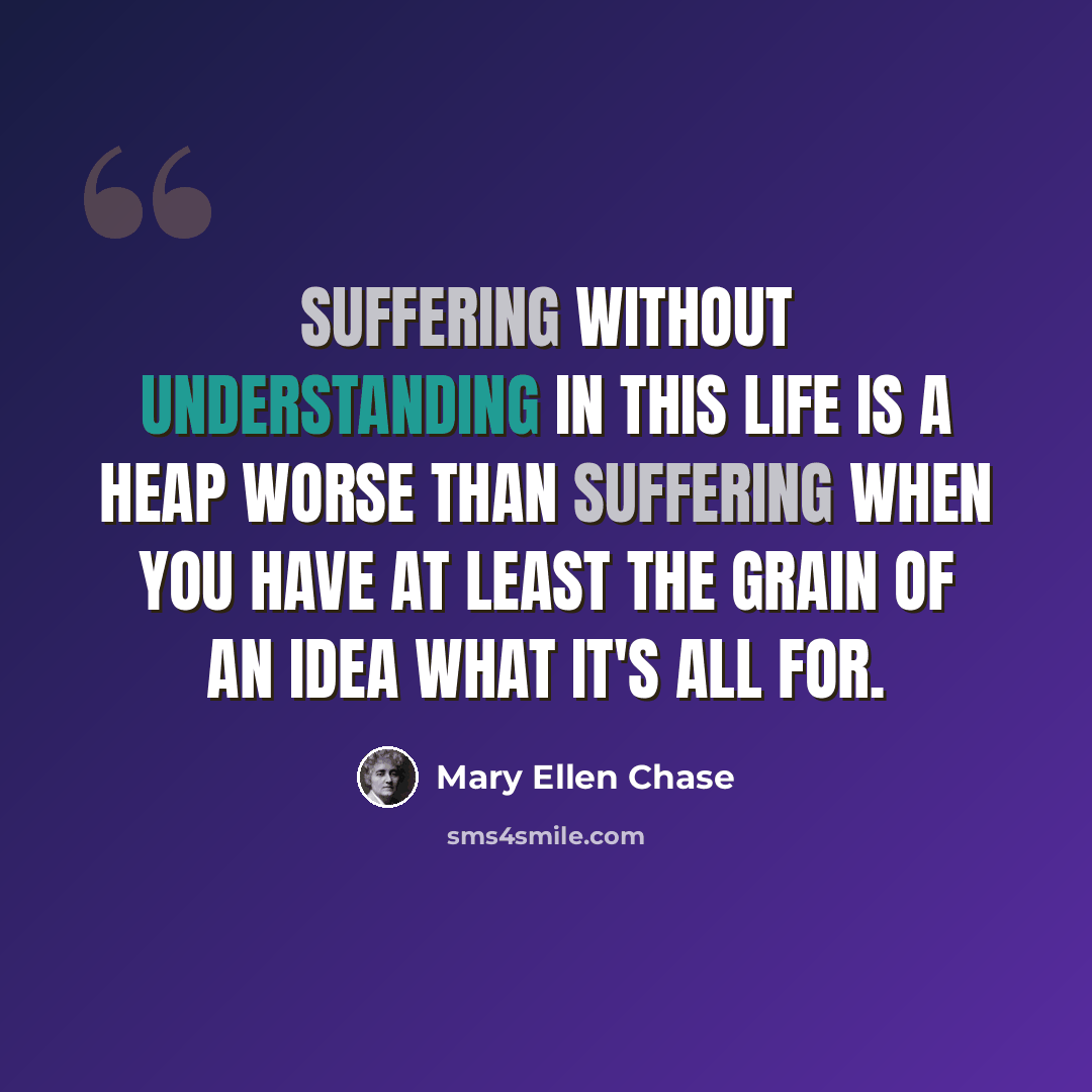 “Suffering without understanding in this life is a heap worse than suffering when you have at least the grain of an idea what it's all for.” quote by Mary Ellen Chase