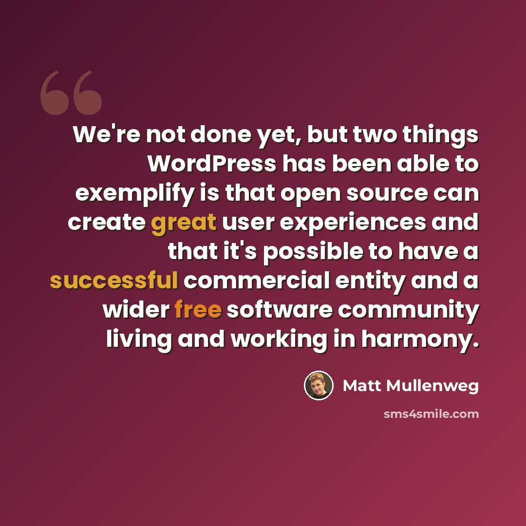 “We're not done yet, but two things WordPress has been able to exemplify is that open source can create great user experiences and that it's possible to have a successful commercial entity and a wider free software community living and working in harmony.” quote by Matt Mullenweg