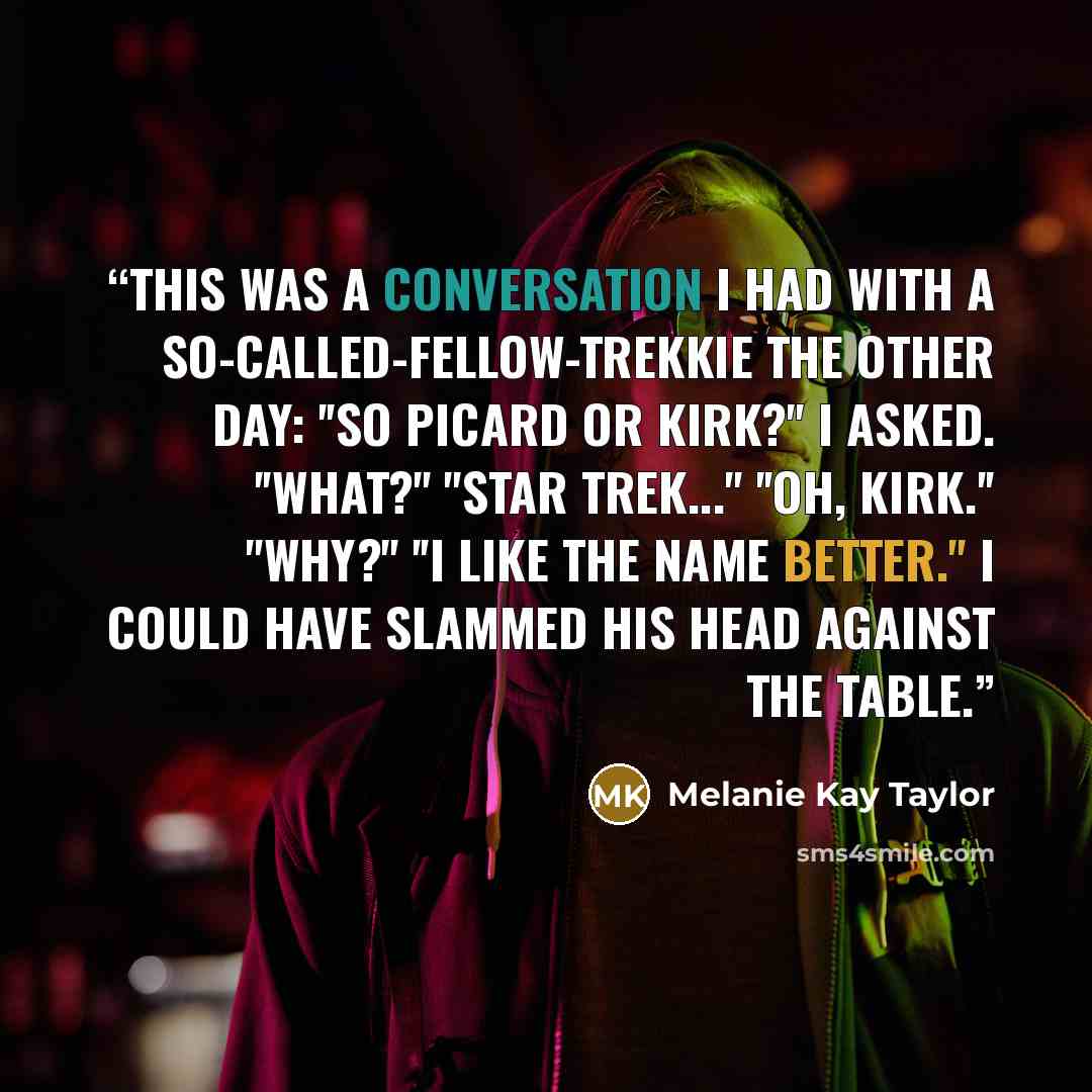 “This was a conversation I had with a so-called-fellow-trekkie the other day: ''So Picard or Kirk?'' I asked. ''What?'' ''Star Trek...'' ''Oh, Kirk.'' ''Why?'' ''I like the name better.'' I could have slammed his head against the table.” quote by Melanie Kay Taylor