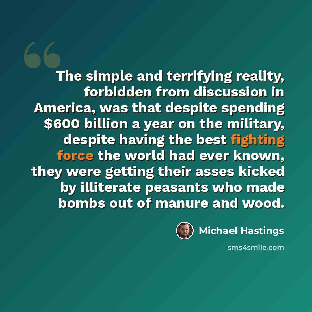 “The simple and terrifying reality, forbidden from discussion in America, was that despite spending $600 billion a year on the military, despite having the best fighting force the world had ever known, they were getting their asses kicked by illiterate peasants who made bombs out of manure and wood.” quote by Michael Hastings