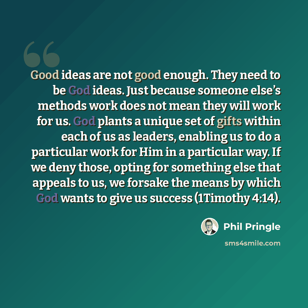 “Good ideas are not good enough. They need to be God ideas. Just because someone else’s methods work does not mean they will work for us. God plants a unique set of gifts within each of us as leaders, enabling us to do a particular work for Him in a particular way. If we deny those, opting for…” quote by Phil Pringle
