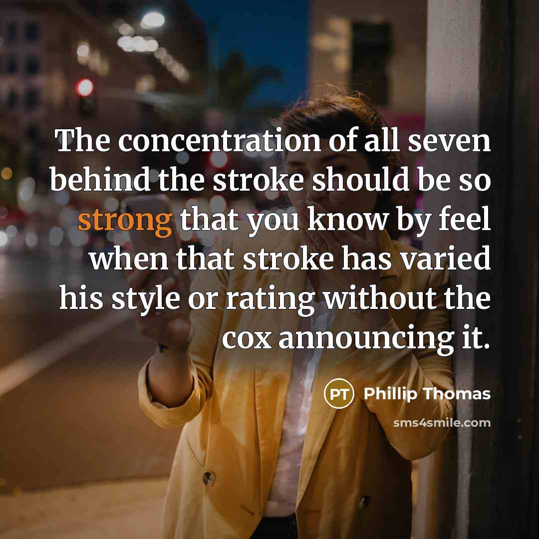“The concentration of all seven behind the stroke should be so strong that you know by feel when that stroke has varied his style or rating without the cox announcing it.” quote by Phillip Thomas