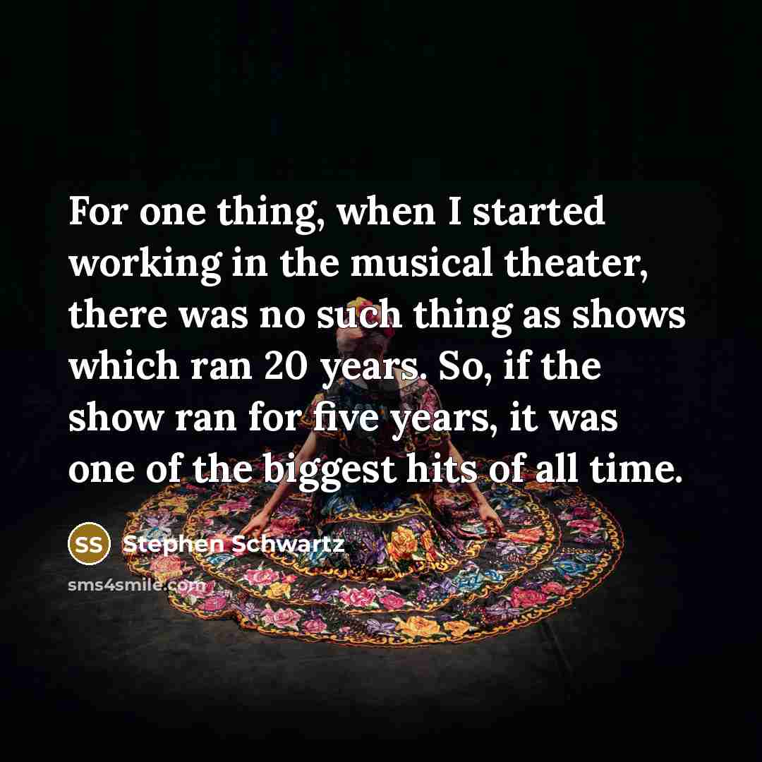“For one thing, when I started working in the musical theater, there was no such thing as shows which ran 20 years. So, if the show ran for five years, it was one of the biggest hits of all time.” quote by Stephen Schwartz