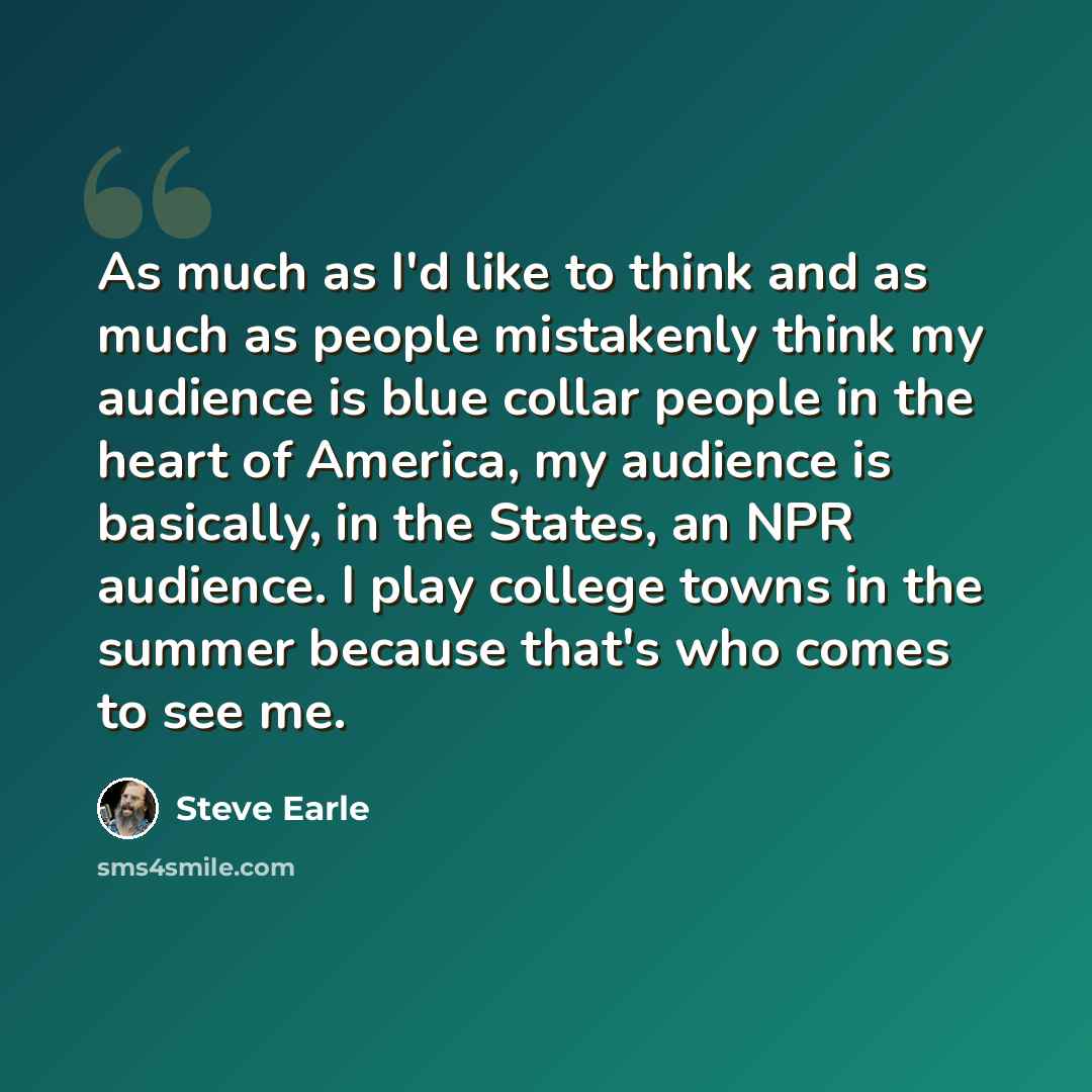 “As much as I'd like to think and as much as people mistakenly think my audience is blue collar people in the heart of America, my audience is basically, in the States, an NPR audience. I play college towns in the summer because that's who comes to see me.” quote by Steve Earle