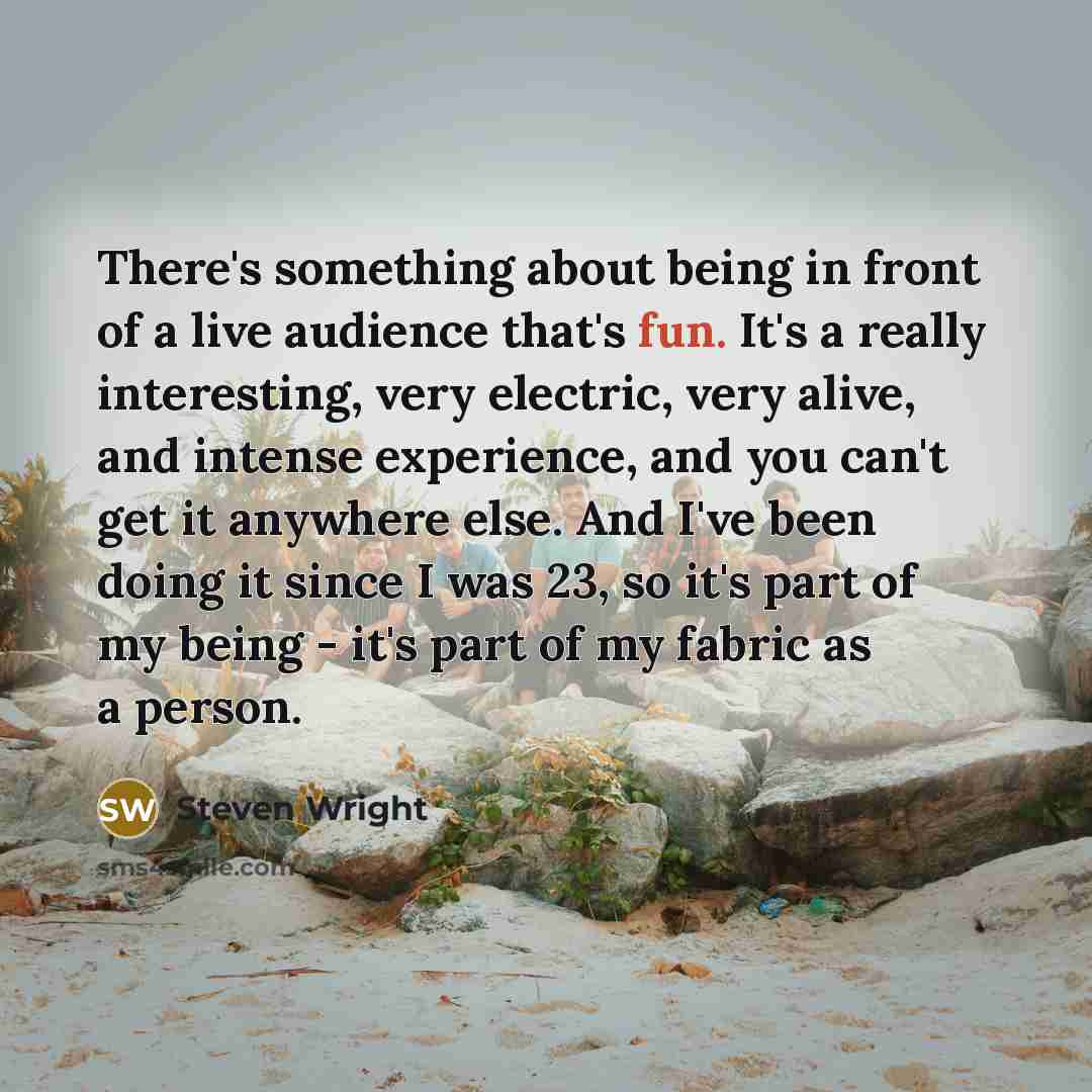 “There's something about being in front of a live audience that's fun. It's a really interesting, very electric, very alive, and intense experience, and you can't get it anywhere else. And I've been doing it since I was 23, so it's part of my being - it's part of my fabric as a person.” quote by Steven Wright