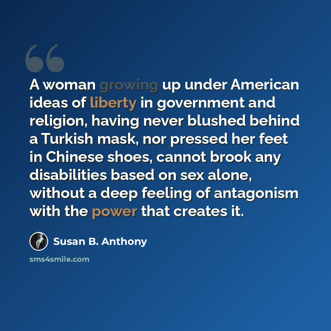 “A woman growing up under American ideas of liberty in government and religion, having never blushed behind a Turkish mask, nor pressed her feet in Chinese shoes, cannot brook any disabilities based on sex alone, without a deep feeling of antagonism with the power that creates it.” quote by Susan B. Anthony